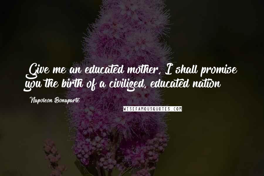 Napoleon Bonaparte Quotes: Give me an educated mother, I shall promise you the birth of a civilized, educated nation