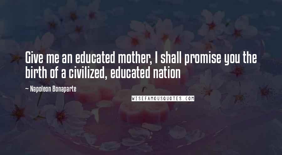 Napoleon Bonaparte Quotes: Give me an educated mother, I shall promise you the birth of a civilized, educated nation