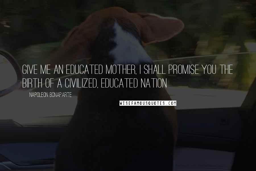 Napoleon Bonaparte Quotes: Give me an educated mother, I shall promise you the birth of a civilized, educated nation