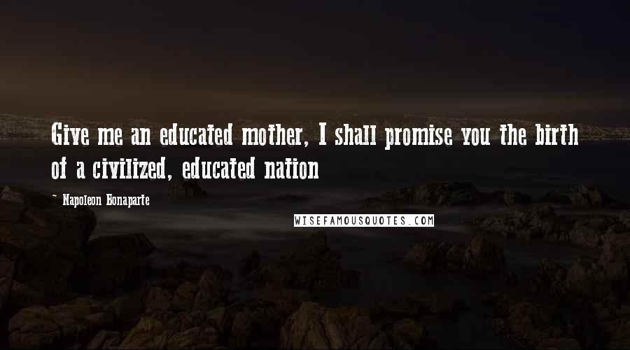 Napoleon Bonaparte Quotes: Give me an educated mother, I shall promise you the birth of a civilized, educated nation