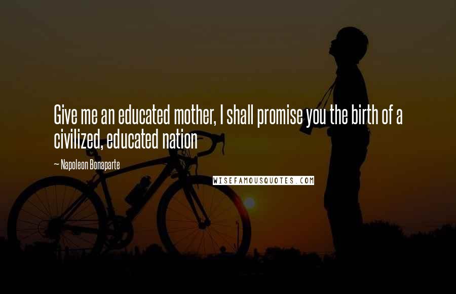 Napoleon Bonaparte Quotes: Give me an educated mother, I shall promise you the birth of a civilized, educated nation