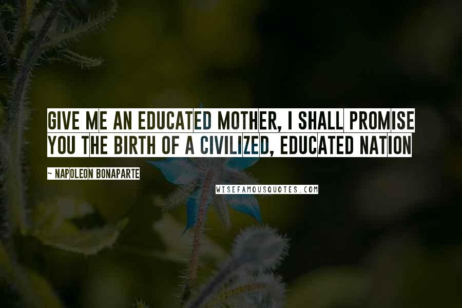 Napoleon Bonaparte Quotes: Give me an educated mother, I shall promise you the birth of a civilized, educated nation