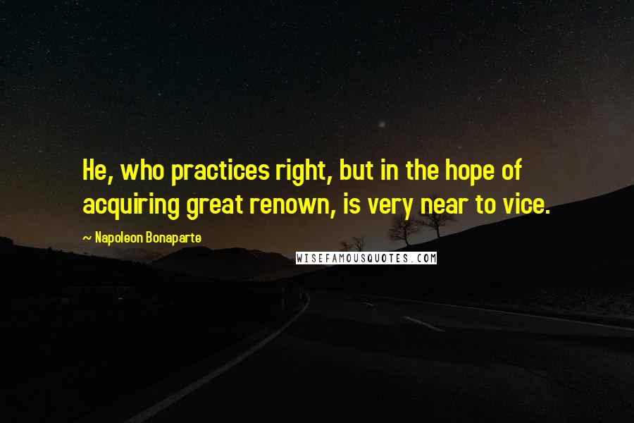 Napoleon Bonaparte Quotes: He, who practices right, but in the hope of acquiring great renown, is very near to vice.
