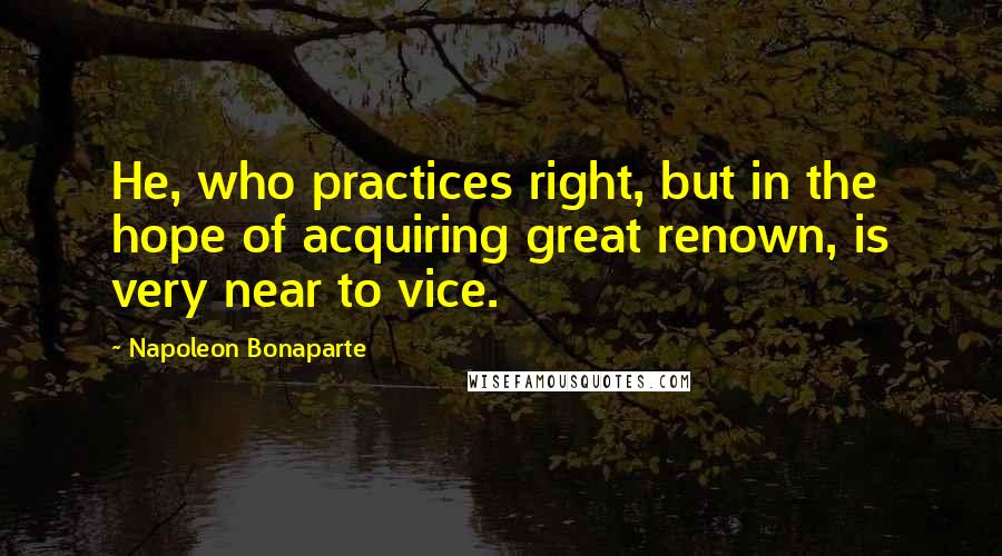 Napoleon Bonaparte Quotes: He, who practices right, but in the hope of acquiring great renown, is very near to vice.