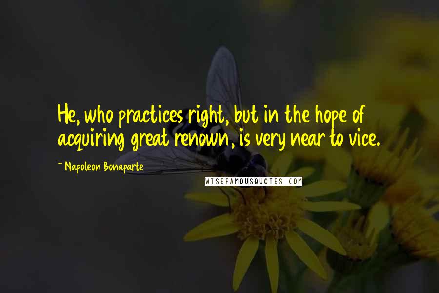 Napoleon Bonaparte Quotes: He, who practices right, but in the hope of acquiring great renown, is very near to vice.