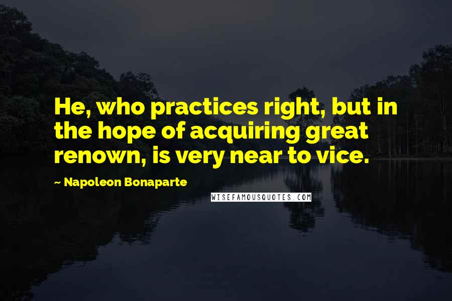 Napoleon Bonaparte Quotes: He, who practices right, but in the hope of acquiring great renown, is very near to vice.