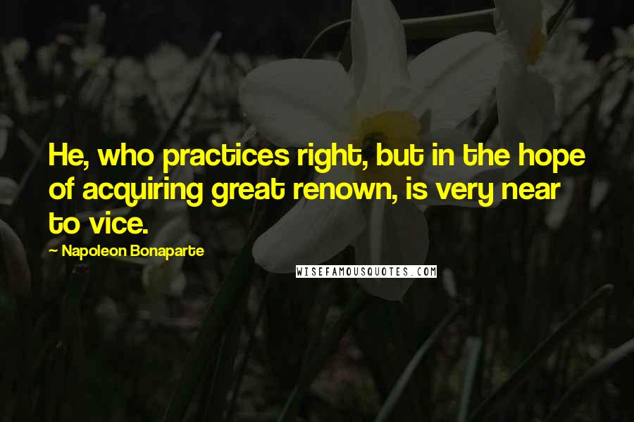 Napoleon Bonaparte Quotes: He, who practices right, but in the hope of acquiring great renown, is very near to vice.