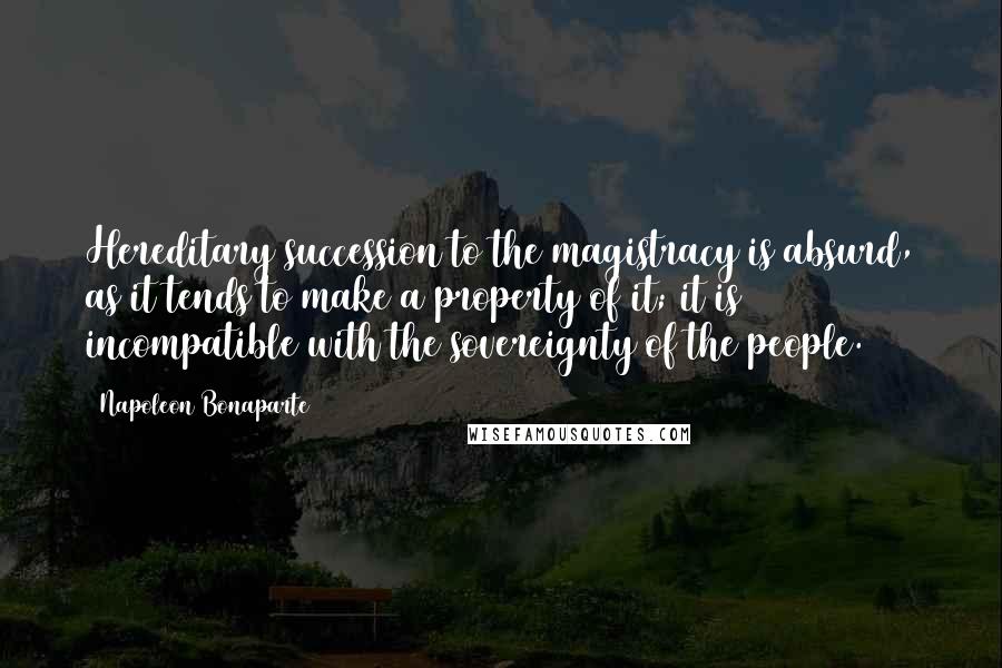 Napoleon Bonaparte Quotes: Hereditary succession to the magistracy is absurd, as it tends to make a property of it; it is incompatible with the sovereignty of the people.