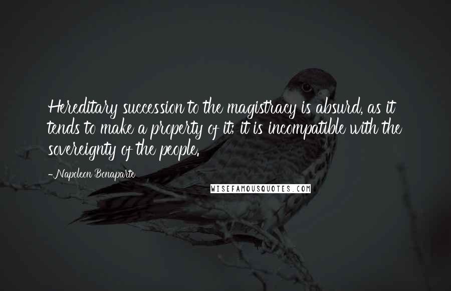 Napoleon Bonaparte Quotes: Hereditary succession to the magistracy is absurd, as it tends to make a property of it; it is incompatible with the sovereignty of the people.