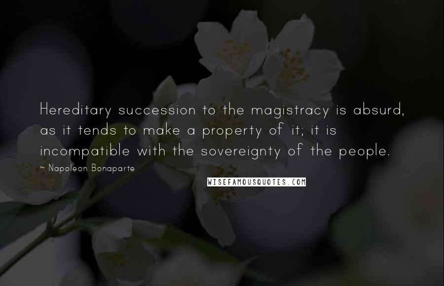 Napoleon Bonaparte Quotes: Hereditary succession to the magistracy is absurd, as it tends to make a property of it; it is incompatible with the sovereignty of the people.