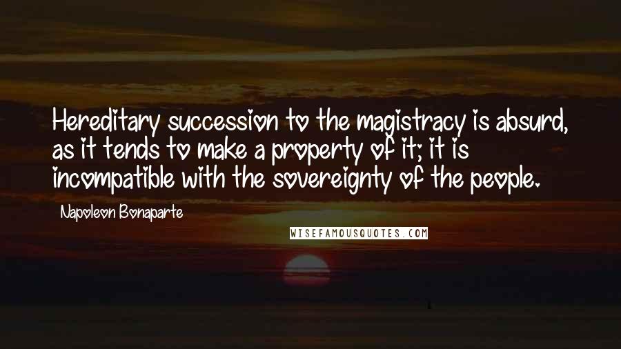 Napoleon Bonaparte Quotes: Hereditary succession to the magistracy is absurd, as it tends to make a property of it; it is incompatible with the sovereignty of the people.
