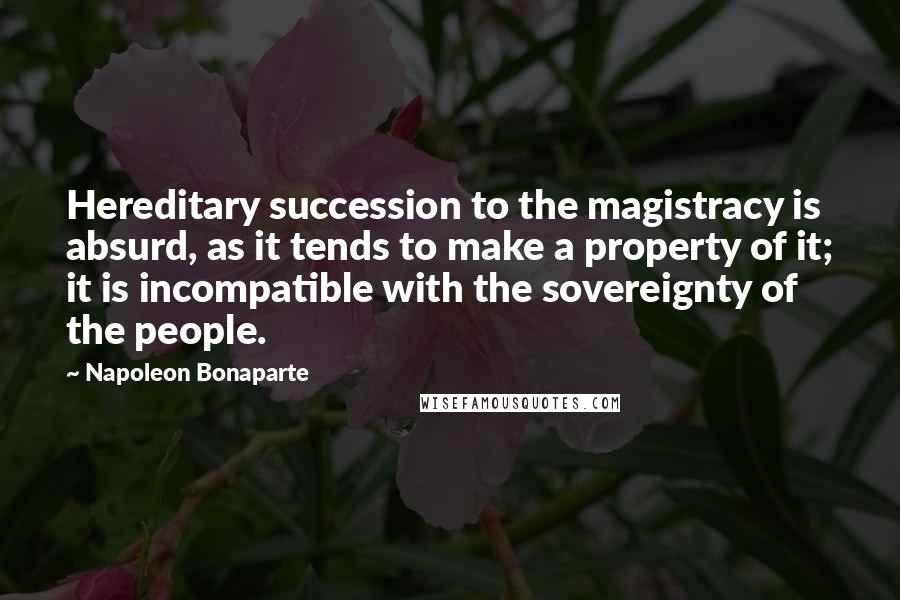 Napoleon Bonaparte Quotes: Hereditary succession to the magistracy is absurd, as it tends to make a property of it; it is incompatible with the sovereignty of the people.