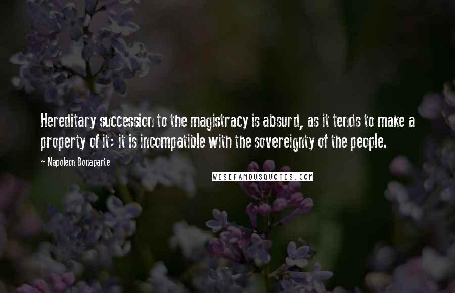 Napoleon Bonaparte Quotes: Hereditary succession to the magistracy is absurd, as it tends to make a property of it; it is incompatible with the sovereignty of the people.