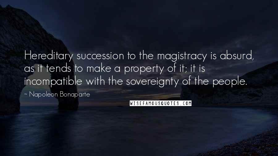 Napoleon Bonaparte Quotes: Hereditary succession to the magistracy is absurd, as it tends to make a property of it; it is incompatible with the sovereignty of the people.