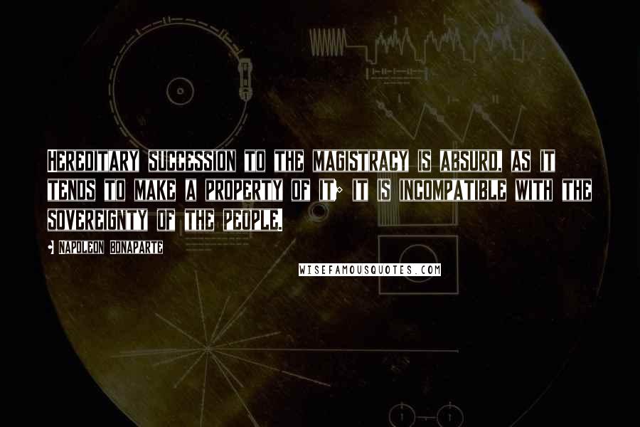 Napoleon Bonaparte Quotes: Hereditary succession to the magistracy is absurd, as it tends to make a property of it; it is incompatible with the sovereignty of the people.
