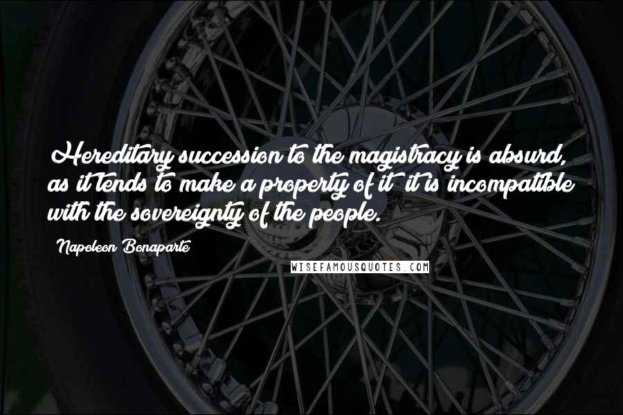 Napoleon Bonaparte Quotes: Hereditary succession to the magistracy is absurd, as it tends to make a property of it; it is incompatible with the sovereignty of the people.