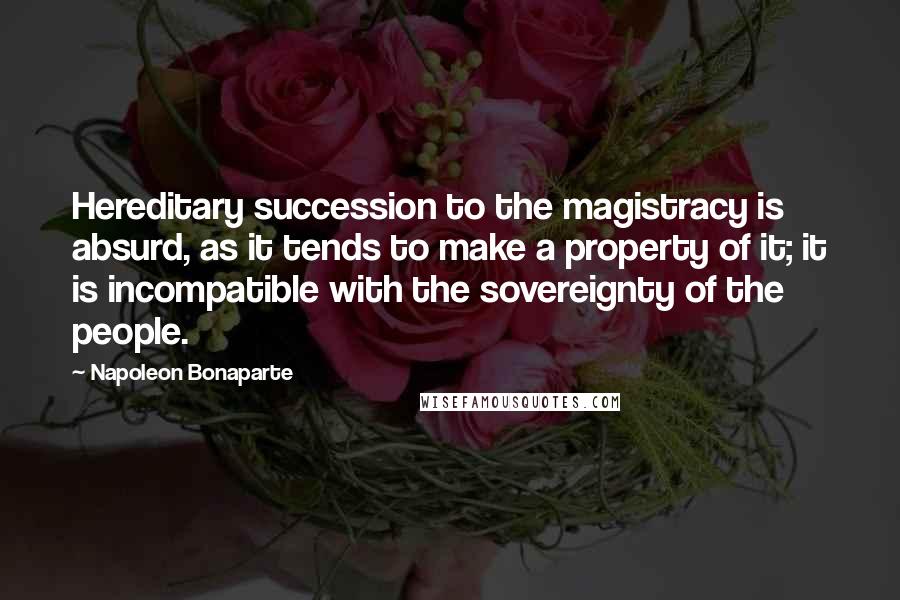 Napoleon Bonaparte Quotes: Hereditary succession to the magistracy is absurd, as it tends to make a property of it; it is incompatible with the sovereignty of the people.