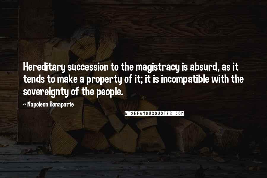 Napoleon Bonaparte Quotes: Hereditary succession to the magistracy is absurd, as it tends to make a property of it; it is incompatible with the sovereignty of the people.