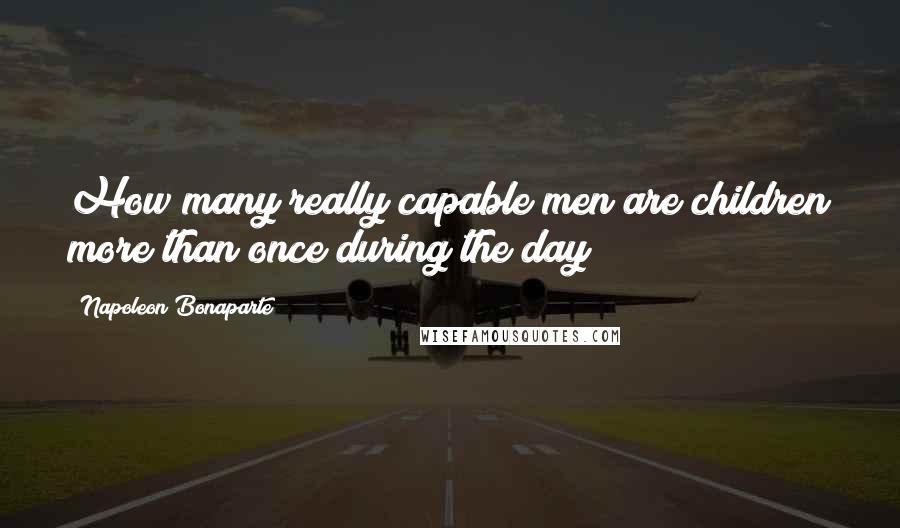 Napoleon Bonaparte Quotes: How many really capable men are children more than once during the day!