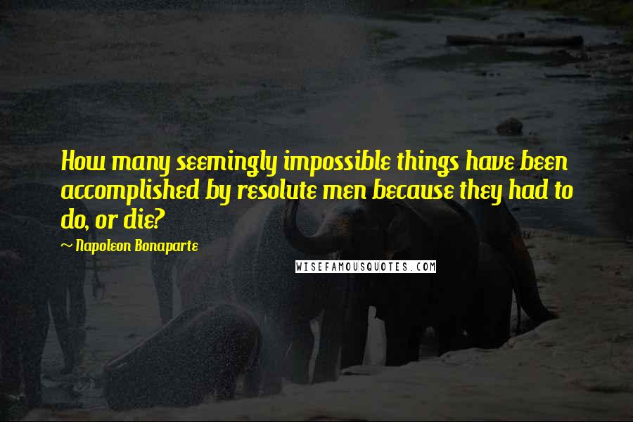 Napoleon Bonaparte Quotes: How many seemingly impossible things have been accomplished by resolute men because they had to do, or die?