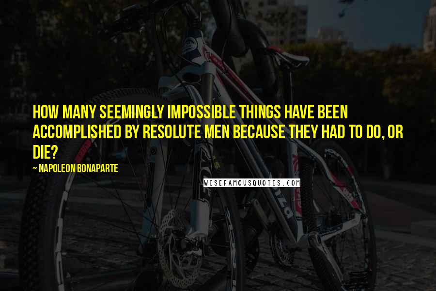 Napoleon Bonaparte Quotes: How many seemingly impossible things have been accomplished by resolute men because they had to do, or die?