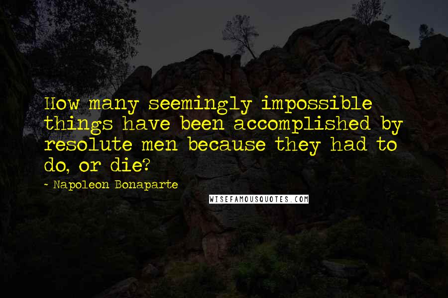 Napoleon Bonaparte Quotes: How many seemingly impossible things have been accomplished by resolute men because they had to do, or die?