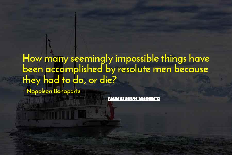 Napoleon Bonaparte Quotes: How many seemingly impossible things have been accomplished by resolute men because they had to do, or die?