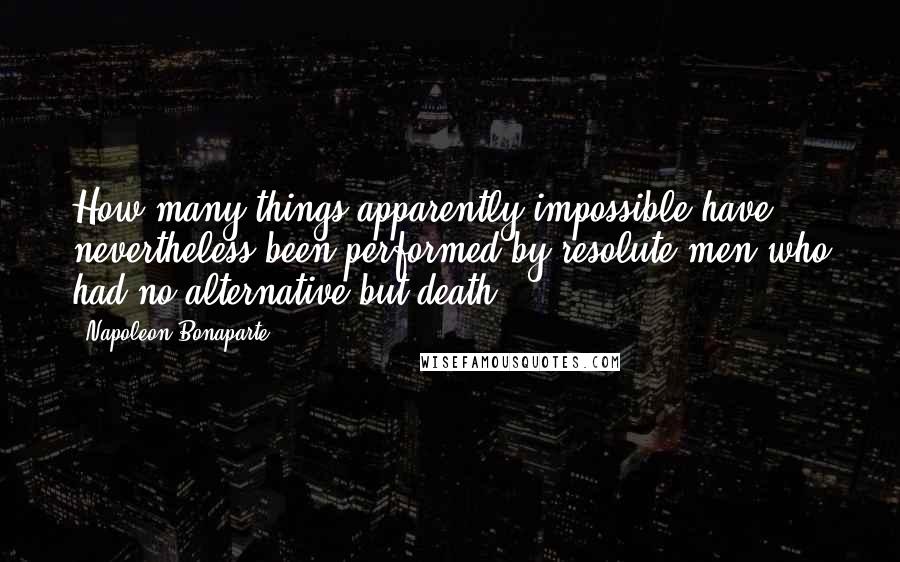 Napoleon Bonaparte Quotes: How many things apparently impossible have nevertheless been performed by resolute men who had no alternative but death.