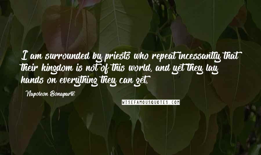 Napoleon Bonaparte Quotes: I am surrounded by priests who repeat incessantly that their kingdom is not of this world, and yet they lay hands on everything they can get.