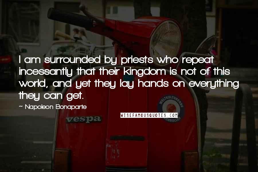 Napoleon Bonaparte Quotes: I am surrounded by priests who repeat incessantly that their kingdom is not of this world, and yet they lay hands on everything they can get.