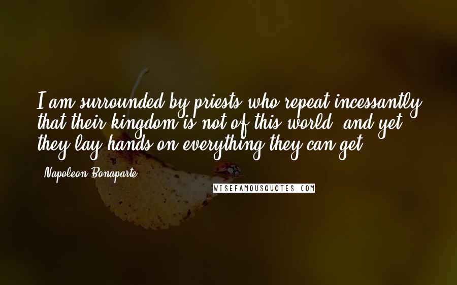 Napoleon Bonaparte Quotes: I am surrounded by priests who repeat incessantly that their kingdom is not of this world, and yet they lay hands on everything they can get.