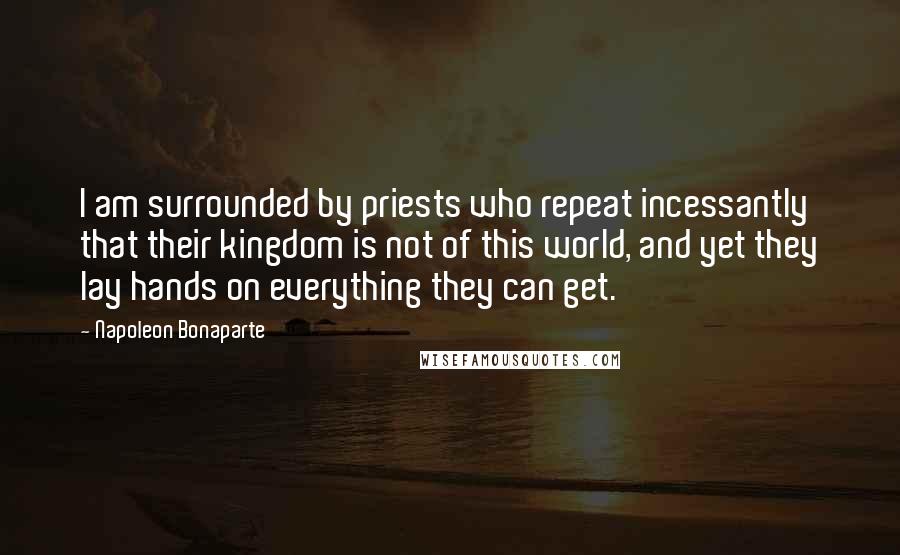 Napoleon Bonaparte Quotes: I am surrounded by priests who repeat incessantly that their kingdom is not of this world, and yet they lay hands on everything they can get.