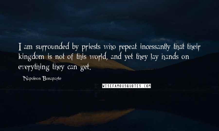 Napoleon Bonaparte Quotes: I am surrounded by priests who repeat incessantly that their kingdom is not of this world, and yet they lay hands on everything they can get.