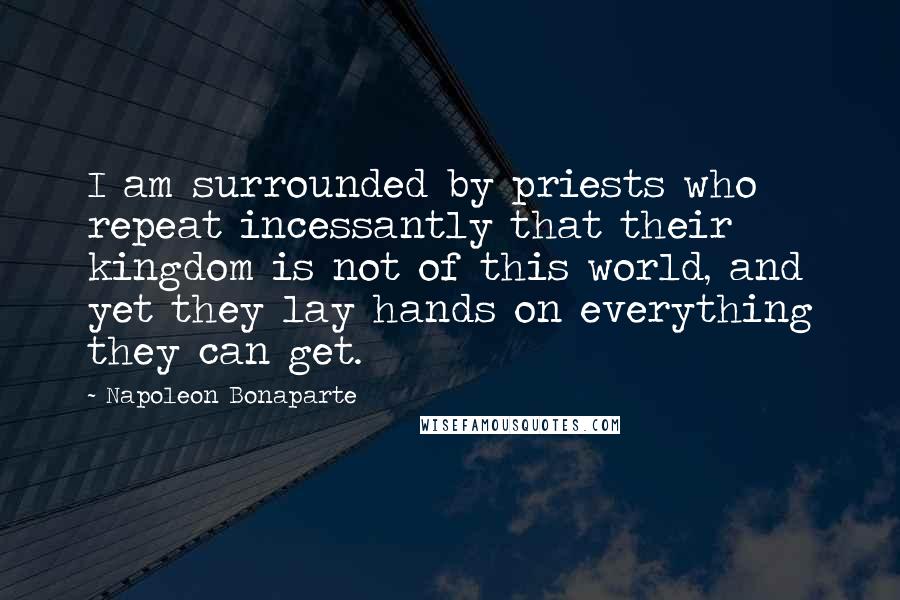 Napoleon Bonaparte Quotes: I am surrounded by priests who repeat incessantly that their kingdom is not of this world, and yet they lay hands on everything they can get.