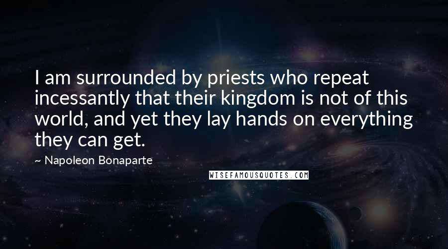 Napoleon Bonaparte Quotes: I am surrounded by priests who repeat incessantly that their kingdom is not of this world, and yet they lay hands on everything they can get.