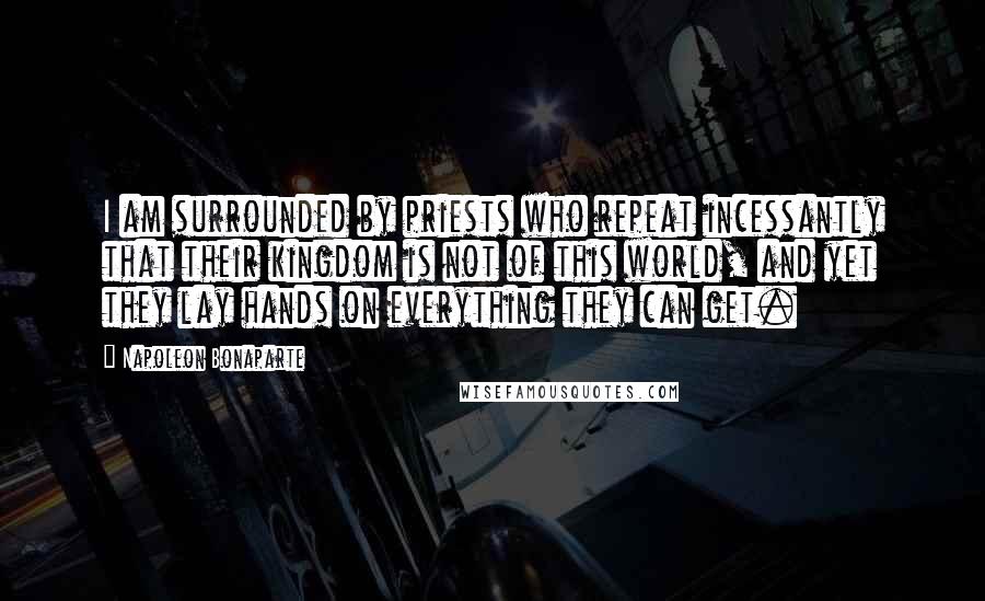 Napoleon Bonaparte Quotes: I am surrounded by priests who repeat incessantly that their kingdom is not of this world, and yet they lay hands on everything they can get.