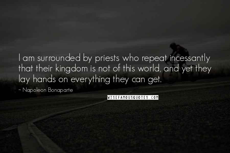Napoleon Bonaparte Quotes: I am surrounded by priests who repeat incessantly that their kingdom is not of this world, and yet they lay hands on everything they can get.