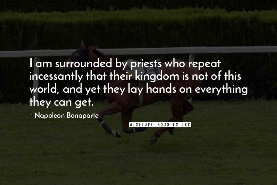 Napoleon Bonaparte Quotes: I am surrounded by priests who repeat incessantly that their kingdom is not of this world, and yet they lay hands on everything they can get.