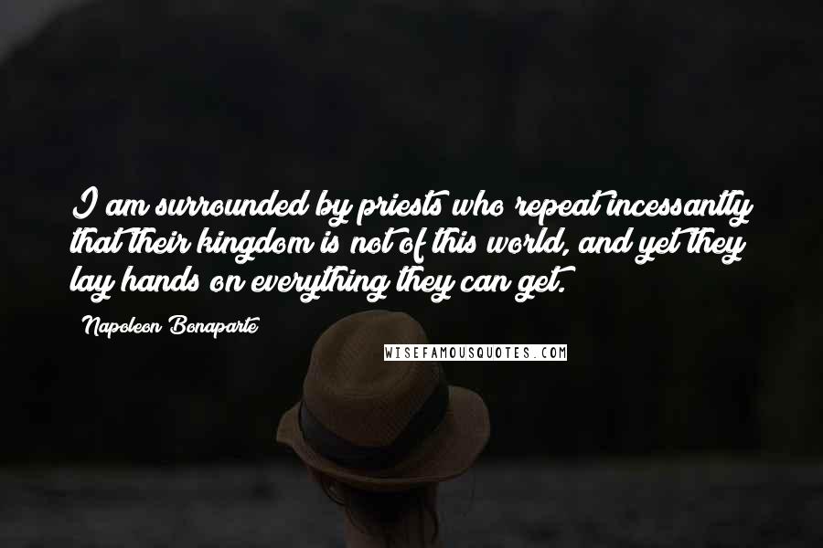 Napoleon Bonaparte Quotes: I am surrounded by priests who repeat incessantly that their kingdom is not of this world, and yet they lay hands on everything they can get.