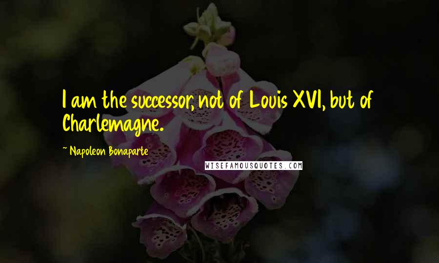 Napoleon Bonaparte Quotes: I am the successor, not of Louis XVI, but of Charlemagne.