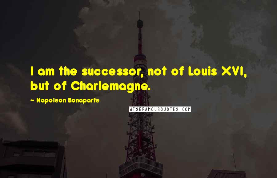 Napoleon Bonaparte Quotes: I am the successor, not of Louis XVI, but of Charlemagne.