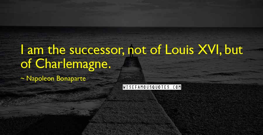 Napoleon Bonaparte Quotes: I am the successor, not of Louis XVI, but of Charlemagne.