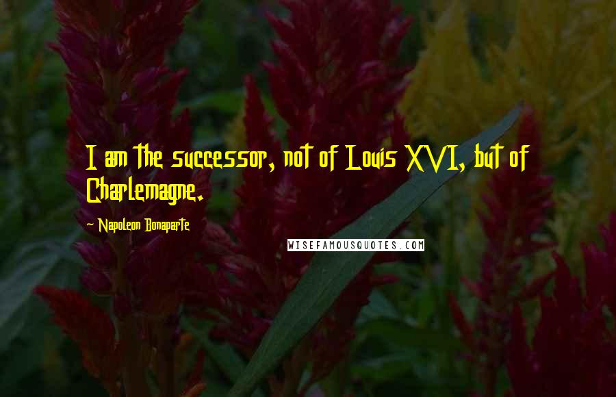 Napoleon Bonaparte Quotes: I am the successor, not of Louis XVI, but of Charlemagne.
