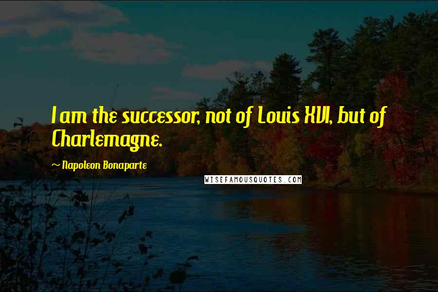 Napoleon Bonaparte Quotes: I am the successor, not of Louis XVI, but of Charlemagne.