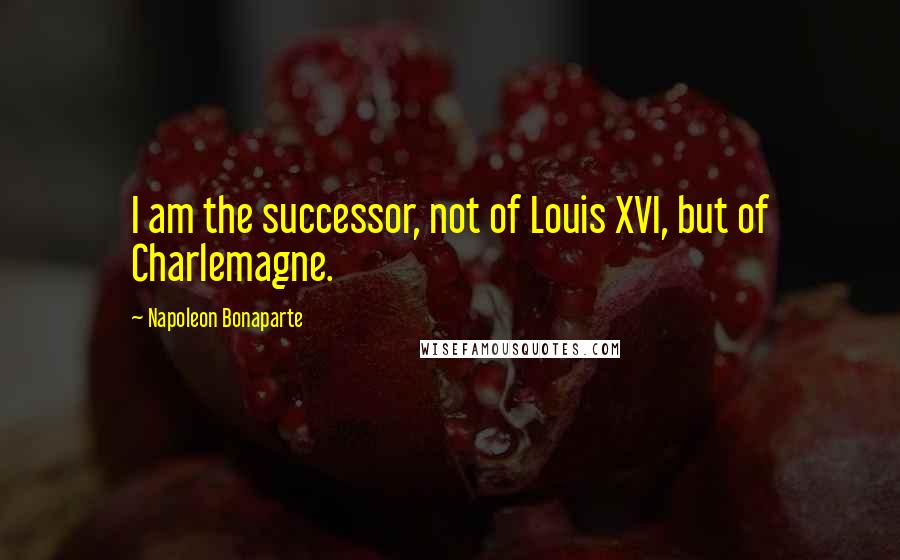 Napoleon Bonaparte Quotes: I am the successor, not of Louis XVI, but of Charlemagne.