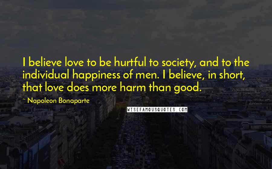 Napoleon Bonaparte Quotes: I believe love to be hurtful to society, and to the individual happiness of men. I believe, in short, that love does more harm than good.