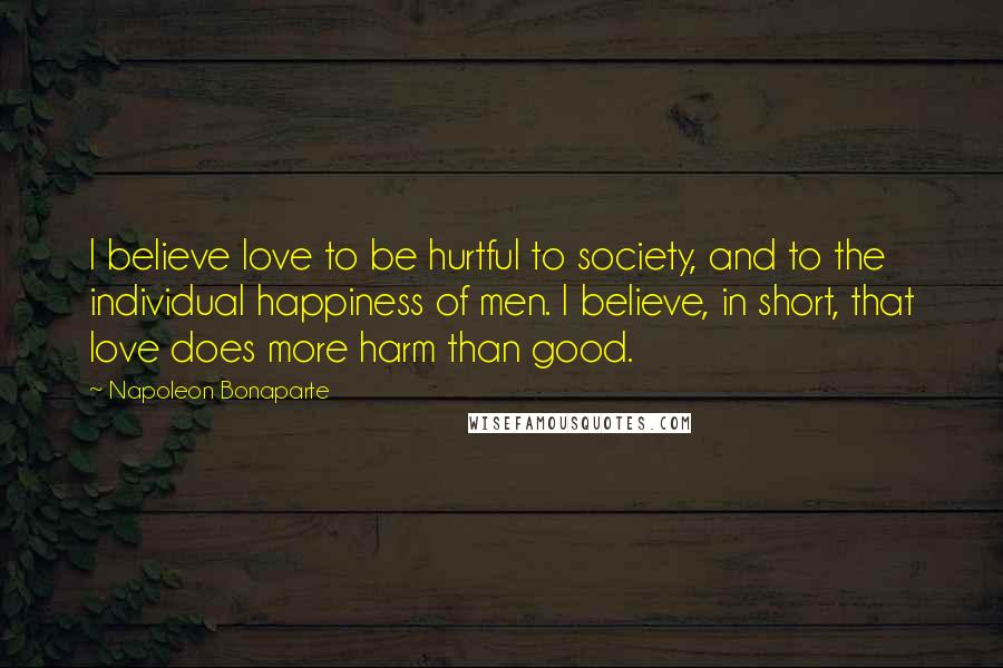 Napoleon Bonaparte Quotes: I believe love to be hurtful to society, and to the individual happiness of men. I believe, in short, that love does more harm than good.