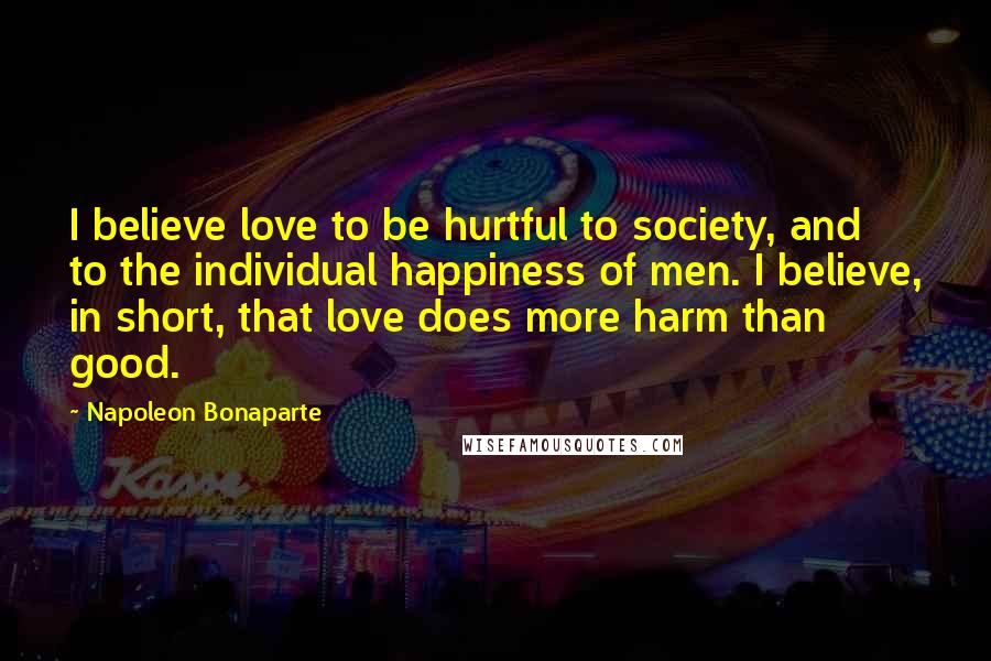 Napoleon Bonaparte Quotes: I believe love to be hurtful to society, and to the individual happiness of men. I believe, in short, that love does more harm than good.