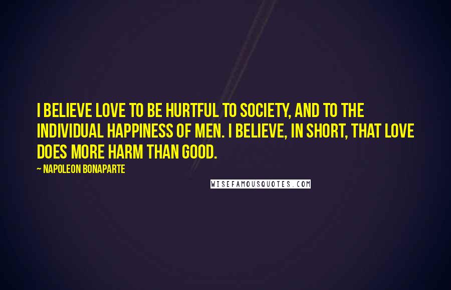 Napoleon Bonaparte Quotes: I believe love to be hurtful to society, and to the individual happiness of men. I believe, in short, that love does more harm than good.
