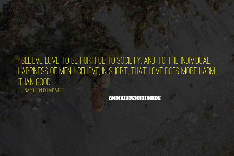 Napoleon Bonaparte Quotes: I believe love to be hurtful to society, and to the individual happiness of men. I believe, in short, that love does more harm than good.